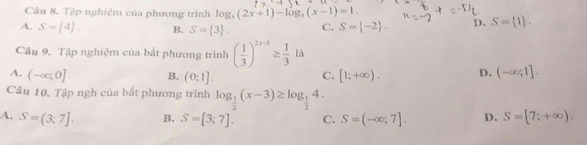 Tập nghiệm của phương trình log _3(2x+1)-log _3(x-1)=1.
A. S= 4. C. S= -2.
D. S= 1. 
B. S= 3. 
Câu 9. Tập nghiệm của bất phương trình ( 1/3 )^2x-1≥  1/3 1a
D.
A. (-∈fty ;0]. B. (0;1]. C. [1;+∈fty ). (-∈fty ;1]. 
Câu 10. Tập ngh của bất phương trình log _ 1/2 (x-3)≥ log _ 1/2 4.
A. S=(3;7]. S=[3;7]. C. S=(-∈fty ;7]. S=[7;+∈fty ). 
B.
D.