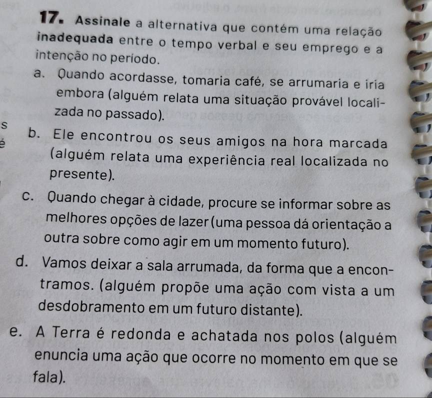 Assinale a alternativa que contém uma relação
inadequada entre o tempo verbal e seu emprego e a
intenção no período.
a. Quando acordasse, tomaria café, se arrumaria e iria
embora (alguém relata uma situação provável locali-
zada no passado).
s b. Ele encontrou os seus amigos na hora marcada
(alguém relata uma experiência real localizada no
presente).
c. Quando chegar à cidade, procure se informar sobre as
melhores opções de lazer (uma pessoa dá orientação a
outra sobre como agir em um momento futuro).
d. Vamos deixar a sala arrumada, da forma que a encon-
tramos. (alguém propõe uma ação com vista a um
desdobramento em um futuro distante).
e. A Terra é redonda e achatada nos polos (alguém
enuncia uma ação que ocorre no momento em que se
fala).