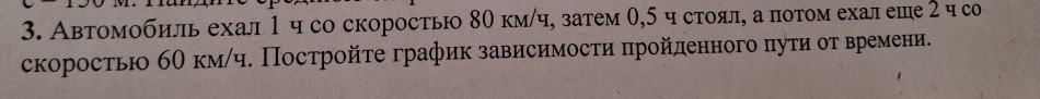 Автомобиль ехал 1ч со скоростью 80 кмίч, затем 0,5 ч стоял, а потом ехал еше 2 ч со 
скоростьо бθ км/ч. Постройτе график зависимосτи πройденного πуτи оτ времени.