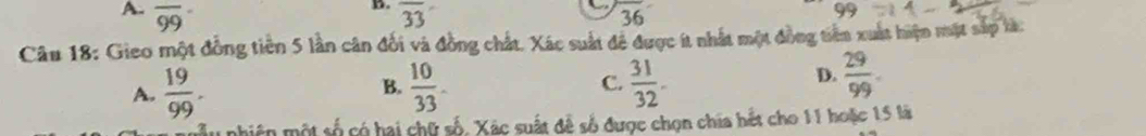 overline 99 overline 33 overline 36
99
Câu 18: Gieo một đồng tiên 5 lần cân đối và đồng chất. Xác suất để được ít nhất một đồng tiên xuất hiện mặt sắp tà:
A.  19/99 .  10/33 . C.  31/32 . 
B.
D.  29/99 . 
nhiên một số có hai chữ số, Xác suất đề số được chọn chia hết cho 11 hoặc 15 là