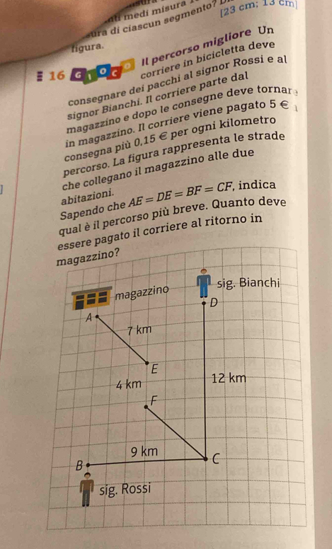 [ 23 cm; 13 cm ]
di mísura 
sura di cíascun segmento? 
。 Il percorso migliore Un
figura.
16 G 0 c corriere in bicicletta deve
consegnare dei pacchi al signor Rossi e a
signor Bianchi. Il corriere parte dal
magazzino e dopo le consegne deve tornar 
in magazzino. Il corriere viene pagato 5 €
consegna più 0,15 € per ogni kilometro
percorso. La figura rappresenta le strade
abitazioni. che collegano il magazzino alle due
Sapendo che AE=DE=BF=CF, , indica
qual è il percorso più breve. Quanto deve
essere pagato il corriere al ritorno in
magazzino?
sig. Bianchi
magazzino
D
A
7 km
E
4 km 12 km
F
9 km C
B
sig. Rossi