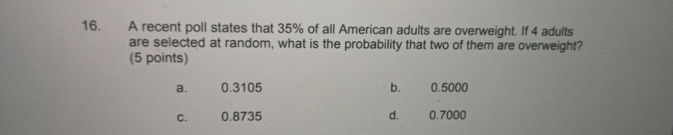 A recent poll states that 35% of all American adults are overweight. If 4 adults
are selected at random, what is the probability that two of them are overweight?
(5 points)
a. 0.3105 b. 0.5000
C. 0.8735 d. 0.7000