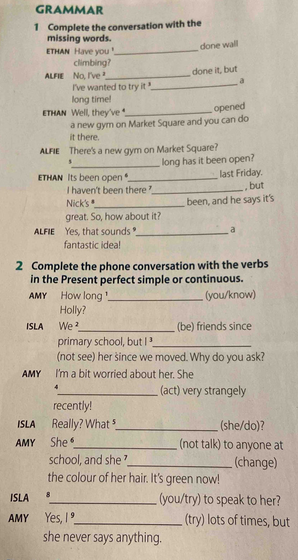 GRAMMAR 
1 Complete the conversation with the 
missing words. 
done wall 
ETHAN Have you !_ 
climbing? 
ALFIE No, I've ²_ done it, but 
_a 
I've wanted to try it 
long time! 
ETHAN Well, they've _ 
opened 
a new gym on Market Square and you can do 
it there. 
ALFIE There's a new gym on Market Square? 
5 
_long has it been open? 
THAN Its been open _last Friday. 
I haven't been there 7_ , but 
Nick's _been, and he says it's 
great. So, how about it? 
ALFIE Yes, that sounds_ a 
fantastic idea! 
2 Complete the phone conversation with the verbs 
in the Present perfect simple or continuous. 
AMY How long ¹._ (you/know) 
Holly? 
ISLA We ²_ (be) friends since 
primary school, but I³_ 
(not see) her since we moved. Why do you ask? 
AMY I'm a bit worried about her. She 
4 
_(act) very strangely 
recently! 
ISLA Really? What ⁵_ (she/do)? 
AMY She _(not talk) to anyone at 
school, and she 7_ (change) 
the colour of her hair. It's green now! 
ISLA 8_ (you/try) to speak to her? 
AMY Yes, 1 °_ (try) lots of times, but 
she never says anything.