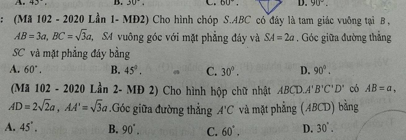 A. 45°. D. 30°. . 60°. D. 90°. 
: (Mã 102 - 2020 Lần 1- .MD2) Cho hình chóp S. ABC có đáy là tam giác vuông tại B ,
AB=3a, BC=sqrt(3)a , SA vuông góc với mặt phẳng đáy và SA=2a. Góc giữa đường thắng
SC và mặt phẳng đáy bằng
A. 60°. B. 45^0. C. 30^0. D. 90^0. 
(Mã 102 - 2020 Lần 2- MĐ 2) Cho hình hộp chữ nhật AB CI ). A'B'C'D' có AB=a,
AD=2sqrt(2)a, AA'=sqrt(3)a.Góc giữa đường thắng A'C và mặt phẳng (ABCD) bằng
A. 45°. B. 90°, 60°. D. 30°. 
C.