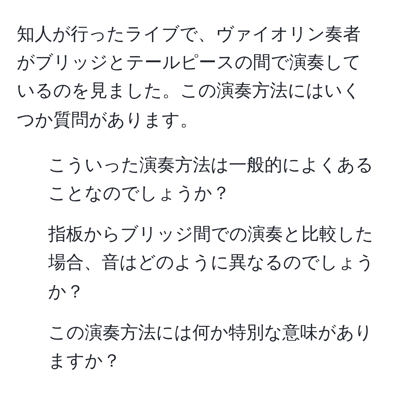 知人が行ったライブで、ヴァイオリン奏者がブリッジとテールピースの間で演奏しているのを見ました。この演奏方法にはいくつか質問があります。  
1) こういった演奏方法は一般的によくあることなのでしょうか？  
2) 指板からブリッジ間での演奏と比較した場合、音はどのように異なるのでしょうか？  
3) この演奏方法には何か特別な意味がありますか？