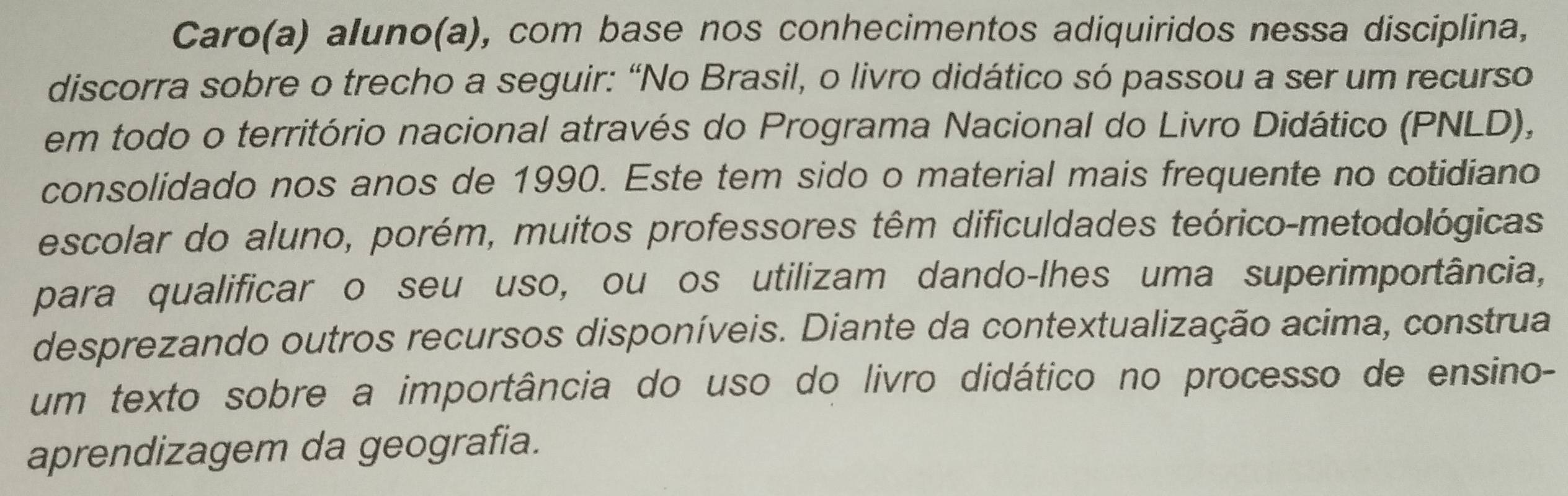 Caro(a) aluno(a), com base nos conhecimentos adiquiridos nessa disciplina, 
discorra sobre o trecho a seguir: “No Brasil, o livro didático só passou a ser um recurso 
em todo o território nacional através do Programa Nacional do Livro Didático (PNLD), 
consolidado nos anos de 1990. Este tem sido o material mais frequente no cotidiano 
escolar do aluno, porém, muitos professores têm dificuldades teórico-metodológicas 
para qualificar o seu uso, ou os utilizam dando-lhes uma superimportância, 
desprezando outros recursos disponíveis. Diante da contextualização acima, construa 
um texto sobre a importância do uso do livro didático no processo de ensino- 
aprendizagem da geografia.