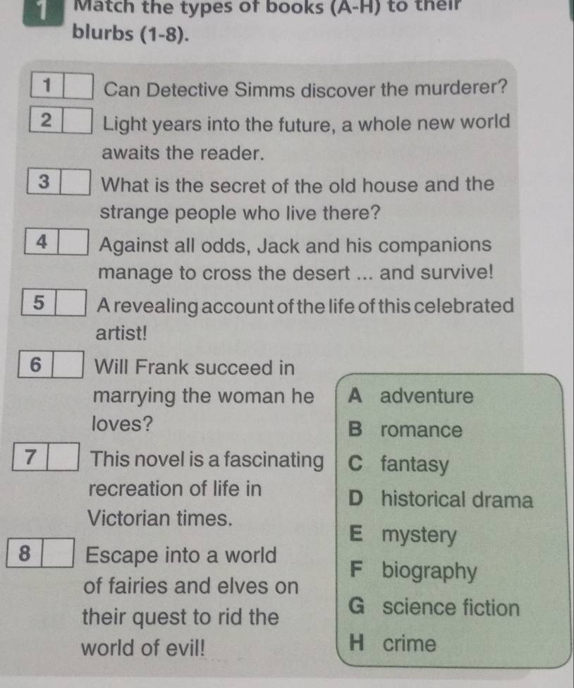 Match the types of books (A-H) to their
blurbs ; (1-8).
1 Can Detective Simms discover the murderer?
2 Light years into the future, a whole new world
awaits the reader.
3 What is the secret of the old house and the
strange people who live there?
4 Against all odds, Jack and his companions
manage to cross the desert ... and survive!
5 A revealing account of the life of this celebrated
artist!
6 Will Frank succeed in
marrying the woman he A adventure
loves? B romance
7 This novel is a fascinating C fantasy
recreation of life in D historical drama
Victorian times.
E mystery
8 Escape into a world F biography
of fairies and elves on
their quest to rid the
G science fiction
world of evil!
H crime