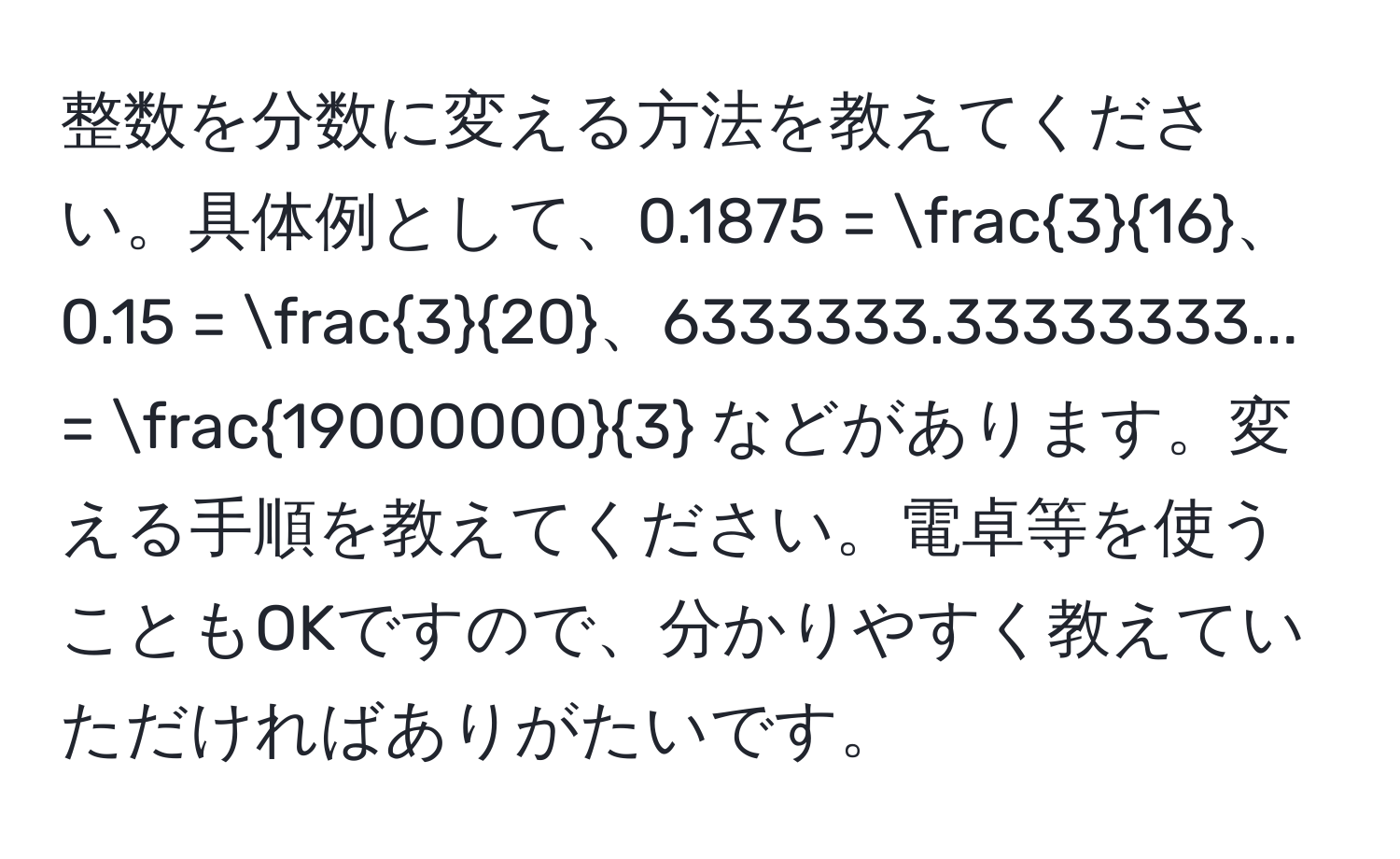 整数を分数に変える方法を教えてください。具体例として、0.1875 =  3/16 、0.15 =  3/20 、6333333.33333333... =  19000000/3  などがあります。変える手順を教えてください。電卓等を使うこともOKですので、分かりやすく教えていただければありがたいです。