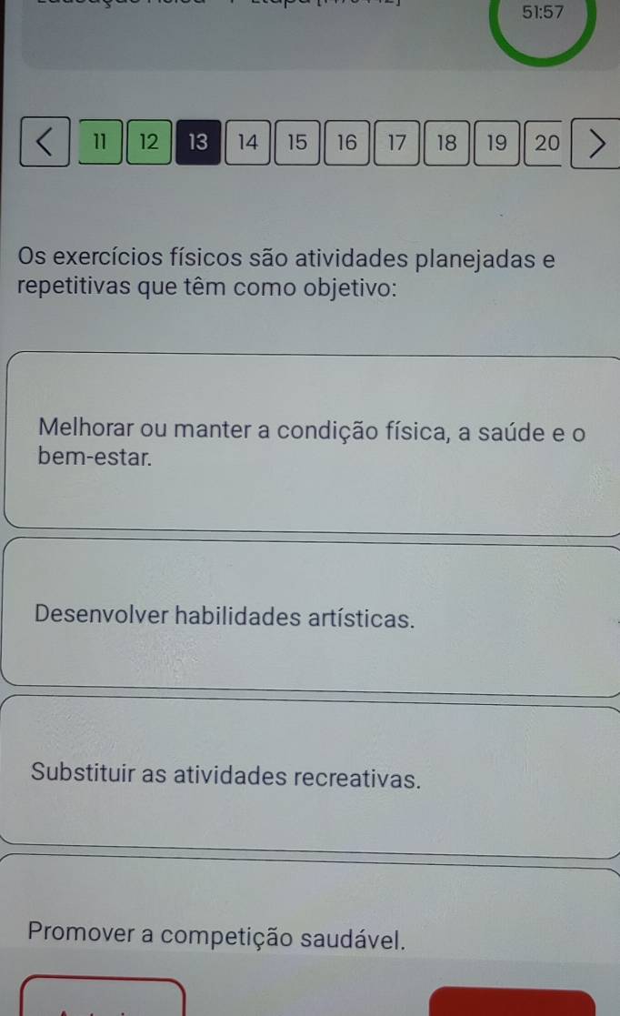 51:57
11 12 13 14 15 16 17 18 19 20
Os exercícios físicos são atividades planejadas e
repetitivas que têm como objetivo:
Melhorar ou manter a condição física, a saúde e o
bem-estar.
Desenvolver habilidades artísticas.
Substituir as atividades recreativas.
Promover a competição saudável.