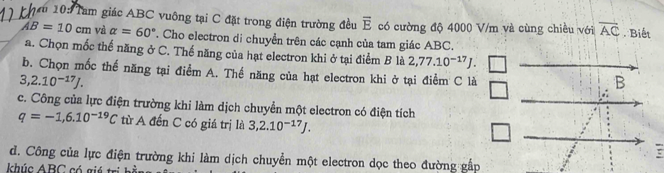 10: Tam giác ABC vuông tại C đặt trong điện trường đều vector E có cường độ 4000 V/m và cùng chiều với overline AC. Biết
AB=10cm và alpha =60°. Cho electron di chuyển trên các cạnh của tam giác ABC.
a. Chọn mốc thế năng ở C. Thế năng của hạt electron khi ở tại điểm B là 2,77.10^(-17)J. 
b. Chọn mốc thế năng tại điểm A. Thế năng của hạt electron khi ở tại điểm C là
3,2.10^(-17)J. 
c. Công của lực điện trường khi làm dịch chuyển một electron có điện tích
q=-1,6.10^(-19)C từ A đến C có giá trị là 3,2.10^(-17)J. 
d. Công của lực điện trường khi làm dịch chuyển một electron dọc theo đường gấp
khúc ABC có gi