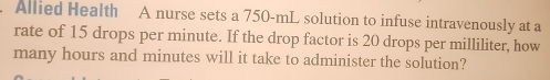 Allied Health A nurse sets a 750-mL solution to infuse intravenously at a 
rate of 15 drops per minute. If the drop factor is 20 drops per milliliter, how 
many hours and minutes will it take to administer the solution?