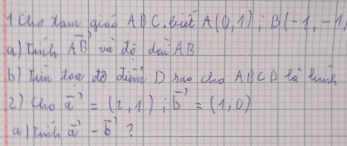 lce xaw giad ABC. But A(0,1); B(-1,-1, 
a) thich vector AB và do dài AB
b) Thin daar do dànà D sào duà ABCD lù l 
2) tho vector a=(2,1), vector b=(1,0)
alfil vector a-vector b ?