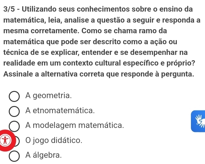 3/5 - Utilizando seus conhecimentos sobre o ensino da
matemática, leia, analise a questão a seguir e responda a
mesma corretamente. Como se chama ramo da
matemática que pode ser descrito como a ação ou
técnica de se explicar, entender e se desempenhar na
realidade em um contexto cultural específico e próprio?
Assinale a alternativa correta que responde à pergunta.
A geometria.
A etnomatemática.
A modelagem matemática.
O jogo didático.
A álgebra.