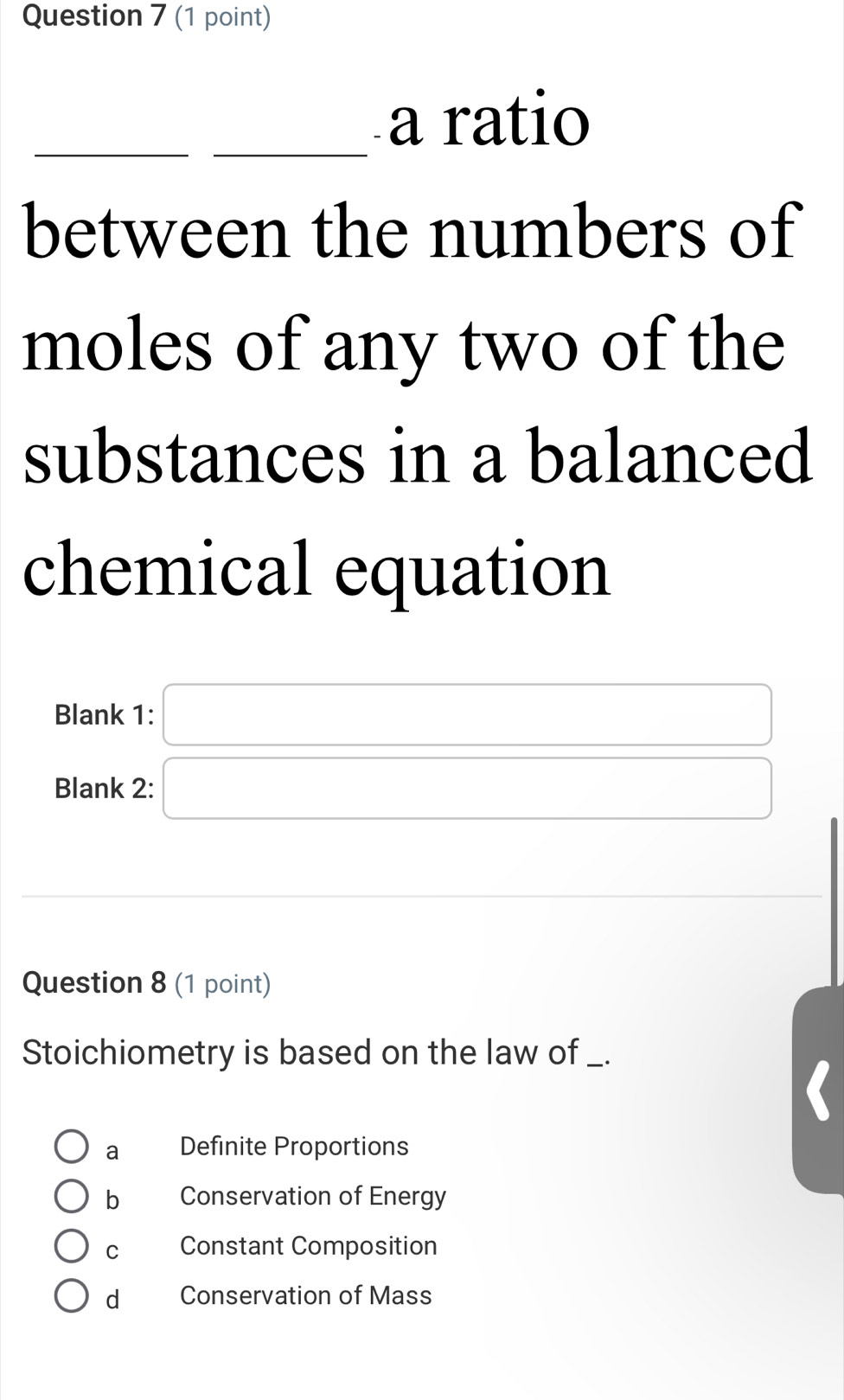 a ratio
between the numbers of
moles of any two of the
substances in a balanced
chemical equation
Blank 1: □ 
Blank 2: □ 
_  
Question 8 (1 point)
Stoichiometry is based on the law of _.
a Definite Proportions
b Conservation of Energy
C Constant Composition
d Conservation of Mass