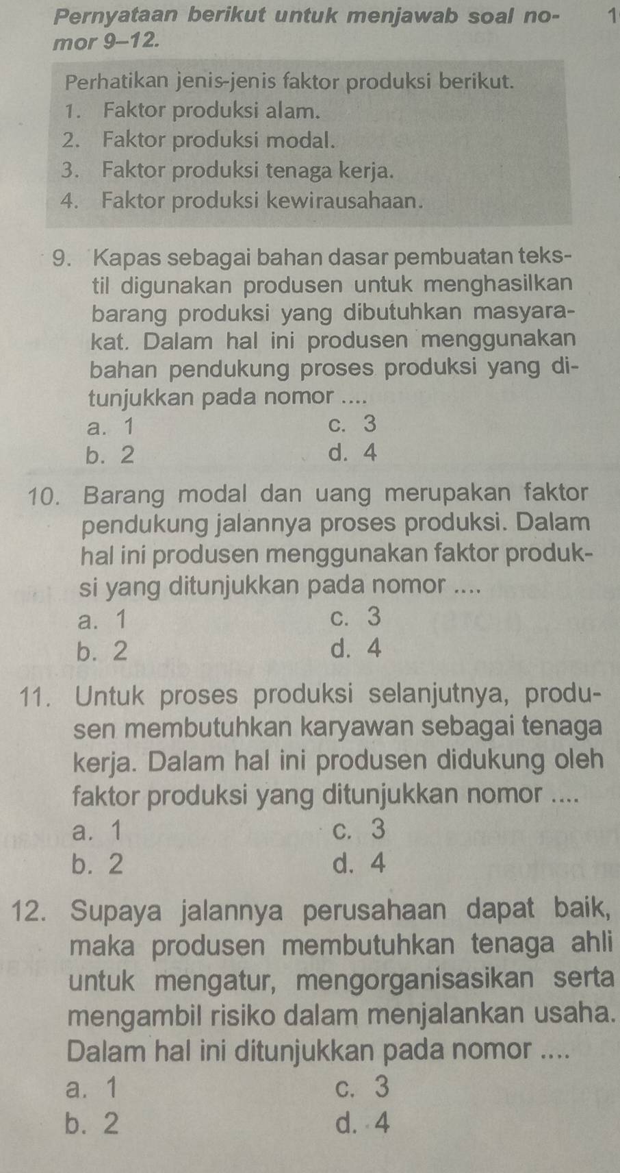 Pernyataan berikut untuk menjawab soal no- 1
mor 9-12.
Perhatikan jenis-jenis faktor produksi berikut.
1. Faktor produksi alam.
2. Faktor produksi modal.
3. Faktor produksi tenaga kerja.
4. Faktor produksi kewirausahaan.
9. Kapas sebagai bahan dasar pembuatan teks-
til digunakan produsen untuk menghasilkan
barang produksi yang dibutuhkan masyara-
kat. Dalam hal ini produsen menggunakan
bahan pendukung proses produksi yang di-
tunjukkan pada nomor ....
a. 1 c. 3
b. 2 d. 4
10. Barang modal dan uang merupakan faktor
pendukung jalannya proses produksi. Dalam
hal ini produsen menggunakan faktor produk-
si yang ditunjukkan pada nomor ....
a. 1 c. 3
b. 2 d. 4
11. Untuk proses produksi selanjutnya, produ-
sen membutuhkan karyawan sebagai tenaga
kerja. Dalam hal ini produsen didukung oleh
faktor produksi yang ditunjukkan nomor ....
a. 1 c. 3
b. 2 d. 4
12. Supaya jalannya perusahaan dapat baik,
maka produsen membutuhkan tenaga ahli
untuk mengatur, mengorganisasikan serta
mengambil risiko dalam menjalankan usaha.
Dalam hal ini ditunjukkan pada nomor ....
a. 1 c. 3
b. 2 d. 4