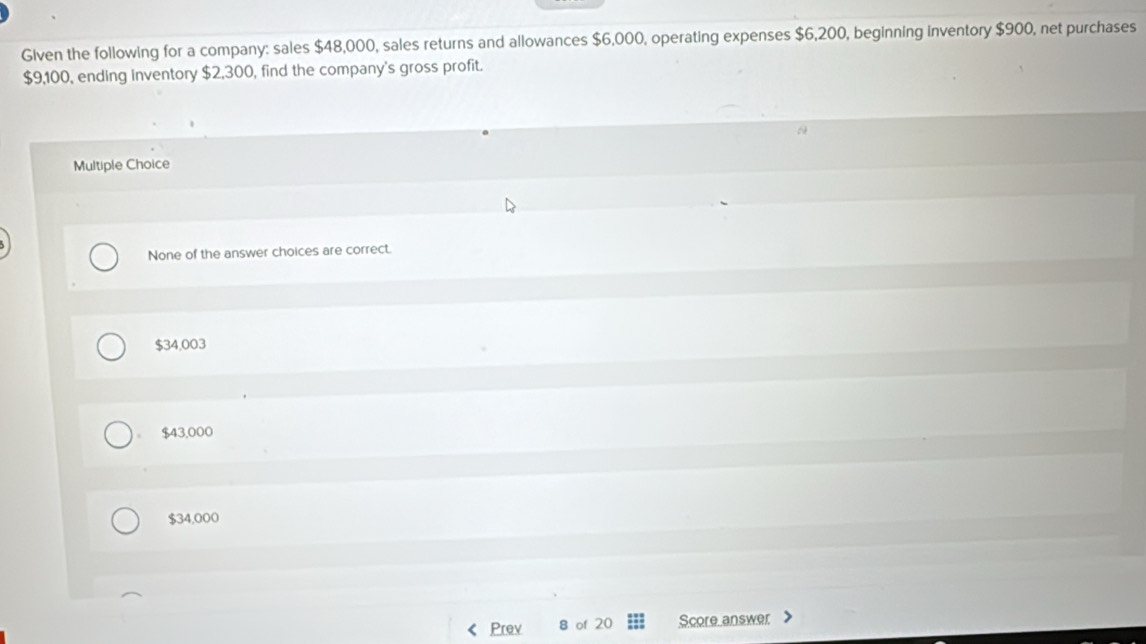 Given the following for a company: sales $48,000, sales returns and allowances $6,000, operating expenses $6,200, beginning inventory $900, net purchases
$9,100, ending inventory $2,300, find the company's gross profit.
Multiple Choice
None of the answer choices are correct.
$34,003
$43,000
$34,000
Prev 8 of 20 Score answer