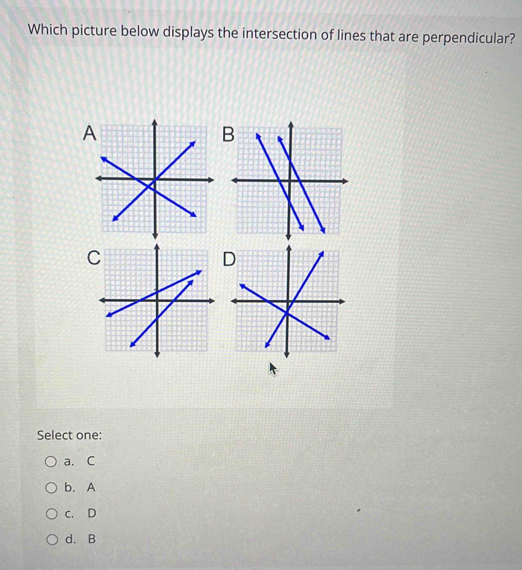 Which picture below displays the intersection of lines that are perpendicular?
A
B
Select one:
a. C
b. A
c. D
d. B