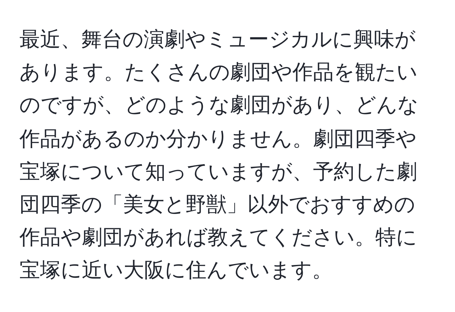 最近、舞台の演劇やミュージカルに興味があります。たくさんの劇団や作品を観たいのですが、どのような劇団があり、どんな作品があるのか分かりません。劇団四季や宝塚について知っていますが、予約した劇団四季の「美女と野獣」以外でおすすめの作品や劇団があれば教えてください。特に宝塚に近い大阪に住んでいます。