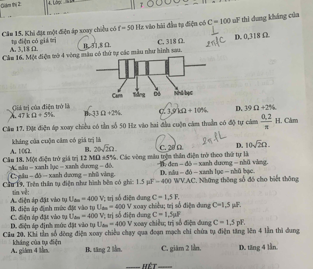 Giám thị 2: 4. Lớp:_
7
Câu 15. Khi đặt một điện áp xoay chiều có f=50Hz vào hāi đầu tụ điện có C=100 uF thì dung kháng của
tụ điện có giá trị
A. 3,18 Ω. B. 31,8 Ω. C. 318 Ω. D. 0,318 Ω.
Câu 16. Một điện trở 4 vòng màu có thứ tự các màu như hình sau.
Giá trị của điện trở là
A. 47kOmega +5% . B. 33Omega +2% . C. 3,9kOmega +10% . D. 39Omega +2% .
Câu 17. Đặt điện áp xoay chiều có tần số 50 Hz vào hai đầu cuộn cảm thuần có độ tự cam (0,2)/π  H I. Cảm
kháng của cuộn cảm có giá trị là
A. 10Ω.
B. 20sqrt(2)Omega . C. 20 Ω.
D. 10sqrt(2)Omega .
Câu 18. Một điện trở giá trị . 12MOmega ± 5%. Các vòng màu trện thân điện trở theo thứ tự là
A. nâu - xanh lục - xanh dương - đỏ. * B. đen - đỏ - xanh dương - nhũ vàng.
C. nâu − đỏ — xanh dương - nhũ vàng. D. nâu - đỏ - xanh lục - nhũ bạc.
Cầu 19. Trên thân tụ điện như hình bên có ghi: 1.5 μF - 400 WV.AC. Những thông số đó cho biết thông
tin về:
A. điện áp đặt vào tụ U_dm=400V; trị số điện dung C=1,5F.
B. điện áp định mức đặt vào tụ U_dm=400V V xoay chiều; trị số điện dung C=1,5mu F.
C. điện áp đặt vào tụ U_dm=400V (; trị số điện dung C=1,5mu F
D. điện áp định mức đặt vào tụ U_dm=400V V xoay chiều; trị số điện dung C=1,5pF.
Câu 20. Khi tần số dòng điện xoay chiều chạy qua đoạn mạch chỉ chứa tụ điện tăng lên 4 lần thì dung
kháng của tụ điện
A. giảm 4 lần. B. tăng 2 lần. C. giảm 2 lần. D. tăng 4 lần.
_Hêt_