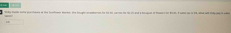 slay 
Vicky made some purchases at the Sunflower Market. She bought strawberries for $3.50, carrots for $2.25 and a bouquet of flowers for $9.85. If sales tax is 5%, what will Vicky pay in sales 
taxes?
0.78