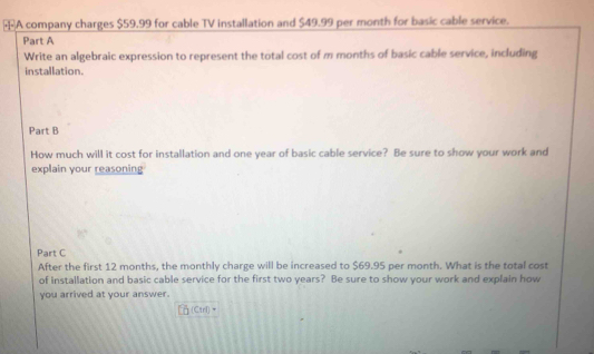 A company charges $59.99 for cable TV installation and $49.99 per month for basic cable service. 
Part A 
Write an algebraic expression to represent the total cost of m months of basic cable service, including 
installation. 
Part B 
How much will it cost for installation and one year of basic cable service? Be sure to show your work and 
explain your reasoning 
Part C 
After the first 12 months, the monthly charge will be increased to $69.95 per month. What is the total cost 
of installation and basic cable service for the first two years? Be sure to show your work and explain how 
you arrived at your answer. 
(Ctrl) ·