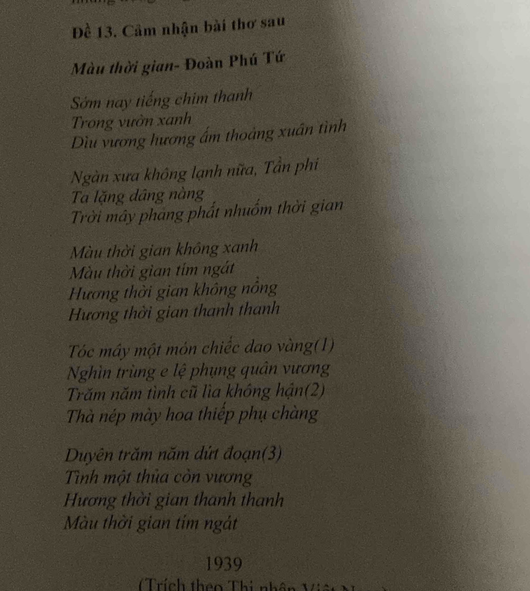 Đề 13. Cầm nhận bài thơ sau 
Màu thời gian- Đoàn Phú Tứ 
Sớm nay tiếng chim thanh 
Trong vườn xanh 
Dìu vương hương ấm thoảng xuân tình 
Ngàn xưa không lạnh nữa, Tân phi 
Ta lặng dâng nàng 
Trời mây phang phất nhuốm thời gian 
Màu thời gian không xanh 
Màu thời gian tím ngắt 
Hương thời gian không nồng 
Hương thời gian thanh thanh 
Tóc mây một món chiếc dao vàng(1) 
Nghìn trùng e lệ phụng quân vương 
Trăm năm tình cũ lìa không hận(2) 
Thà nép mày hoa thiếp phụ chàng 
Duyên trăm năm dứt đoạn(3) 
Tình một thủa còn vương 
Hương thời gian thanh thanh 
Màu thời gian tím ngát 
1939 
Trích theo Thi nhân Việt N