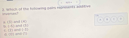 10yTl =
2. Which of the following pairs represents additive
inverses?
1P
A B C D
a. (3) and (4
b. (-5) and (5)
C. (2) and (-3)
d. (0) and (1)