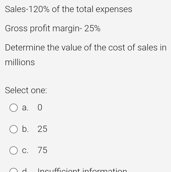 Sales- 120% of the total expenses
Gross profit margin- 25%
Determine the value of the cost of sales in
millions
Select one:
a. 0
b. 25
c. 75
In s u fficien t in for mation