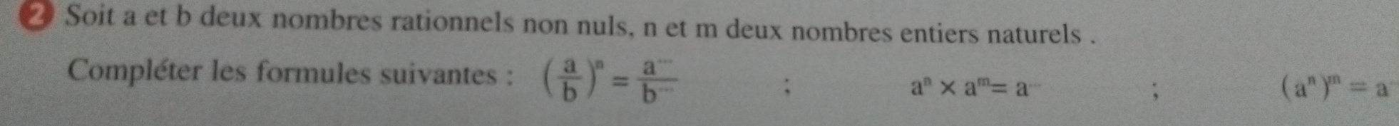 ⑳ Soit a et b deux nombres rationnels non nuls, n et m deux nombres entiers naturels . 
Compléter les formules suivantes : ( a/b )^n= a^(·s)/b^(·s) ;
a^n* a^m=a^(·s);
(a^n)^m=a