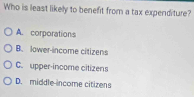 Who is least likely to benefit from a tax expenditure?
A. corporations
B. lower-income citizens
C. upper-income citizens
D. middle-income citizens