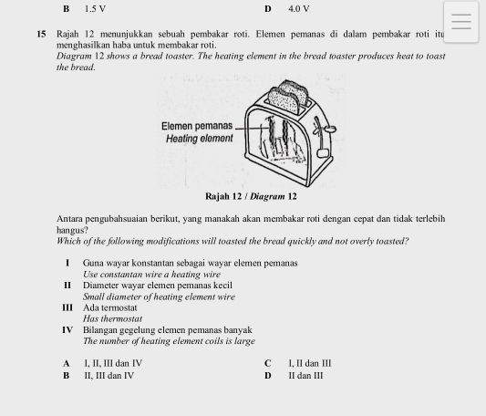 B 1.5 V D 4.0 V
15 Rajah 12 menunjukkan sebuah pembakar roti. Elemen pemanas di dalam pembakar roti itu
menghasilkan haba untuk membakar roti.
Diagram 12 shows a bread toaster. The heating element in the bread toaster produces heat to toast
the bread.
Rajah 12 / Diagram 12
Antara pengubahsuaian berikut, yang manakah akan membakar roti dengan cepat dan tidak terlebih
hangus?
Which of the following modifications will toasted the bread quickly and not overly toasted?
I Guna wayar konstantan sebagai wayar elemen pemanas
Use constantan wire a heating wire
II Diameter wayar elemen pemanas keeil
Small diameter of heating element wire
III Ada termostat
Has thermostat
IV Bilangan gegelung elemen pemanas banyak
The number of heating element coils is large
A I, II, III dan IV C I, II dan III
B II, III dan IV D II dan III