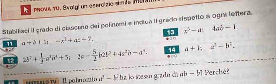 PROVA TU. Svolgi un esercizio simile intert 
Stabilisci il grado di ciascuno dei polinomi e indica il grado rispetto a ogni lettera. 
13 x^3-a; 4ab-1. 
11 a+b+1; -x^2+ax+7. 
14 a+1; a^2-b^2. 
12 2b^7+ 1/3 a^3b^4+5; 2a- 5/2 b2b^2+4a^2b-a^4. ●○ 
o 
pegalo tu Il polinomio a^2-b^2 ha lo stesso grado di ab-b ? Perché?