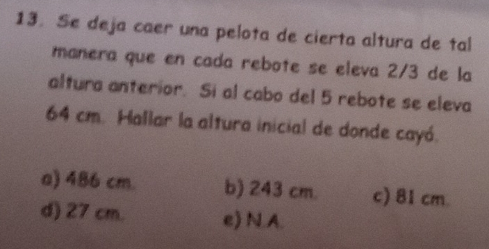 Se deja caer una pelota de cierta altura de tal
manera que en cada rebote se eleva 2/3 de la
altura anterior. Si al cabo del 5 rebote se eleva
64 cm. Hallar la altura inicial de donde cayó.
a) 486 cm. b) 243 cm. c) 81 cm
d) 27 cm. e) N.A.