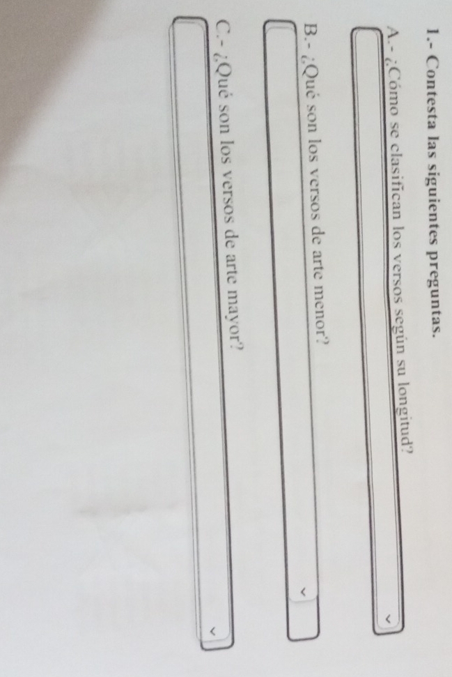 1.- Contesta las siguientes preguntas. 
A.- ¿Cómo se clasifican los versos según su longitud? 
B.- ¿Qué son los versos de arte menor? 
C.- ¿Qué son los versos de arte mayor?