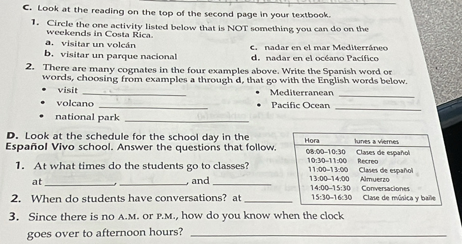 Look at the reading on the top of the second page in your textbook.
1. Circle the one activity listed below that is NOT something you can do on the
weekends in Costa Rica.
a. visitar un volcán c. nadar en el mar Mediterráneo
b. visitar un parque nacional d. nadar en el océano Pacífico
2. There are many cognates in the four examples above. Write the Spanish word or
words, choosing from examples a through d, that go with the English words below.
visit _Mediterranean
_
volcano _Pacific Ocean_
national park_
D. Look at the schedule for the school day in the
Español Vivo school. Answer the questions that follow.
1. At what times do the students go to classes?
at_ _ and
2. When do students have conversations? at _
3. Since there is no A.M. or p.M., how do you know when the clock
goes over to afternoon hours?_