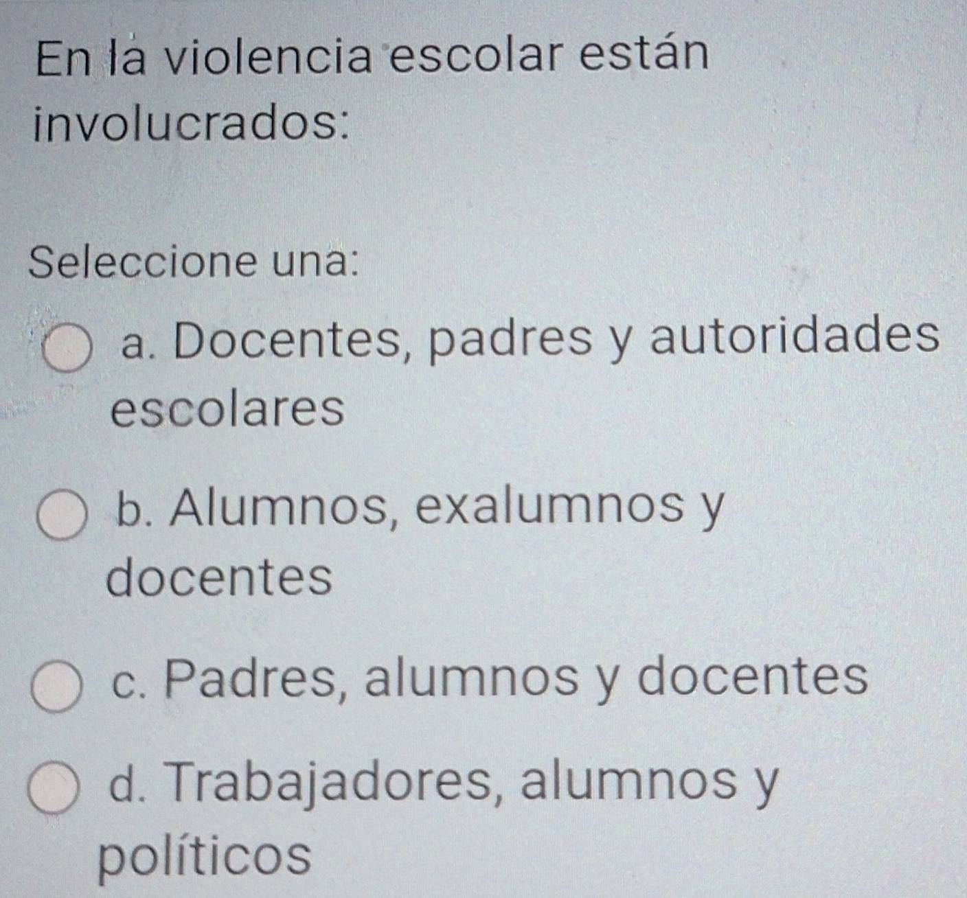 En la violencia escolar están
involucrados:
Seleccione una:
a. Docentes, padres y autoridades
escolares
b. Alumnos, exalumnos y
docentes
c. Padres, alumnos y docentes
d. Trabajadores, alumnos y
políticos