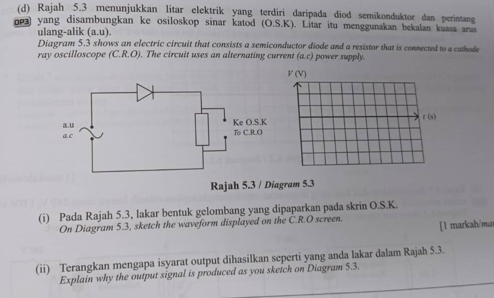 Rajah 5.3 menunjukkan litar elektrik yang terdiri daripada diod semikonduktor dan perintang
о yang disambungkan ke osiloskop sinar katod (O.S.K). Litar itu menggunakan bekalan kuasa arus
ulang-alik (a.u).
Diagram 5.3 shows an electric circuit that consists a semiconductor diode and a resistor that is connected to a cathode
ray oscilloscope (C.R.O). The circuit uses an alternating current (a.c) power supply.
Rajah 5.3 / Diagram 5.3
(i) Pada Rajah 5.3, lakar bentuk gelombang yang dipaparkan pada skrin O.S.K.
On Diagram 5.3, sketch the waveform displayed on the C.R.O screen.
[ l markah/ma
(ii) Terangkan mengapa isyarat output dihasilkan seperti yang anda lakar dalam Rajah 5.3.
Explain why the output signal is produced as you sketch on Diagram 5.3.