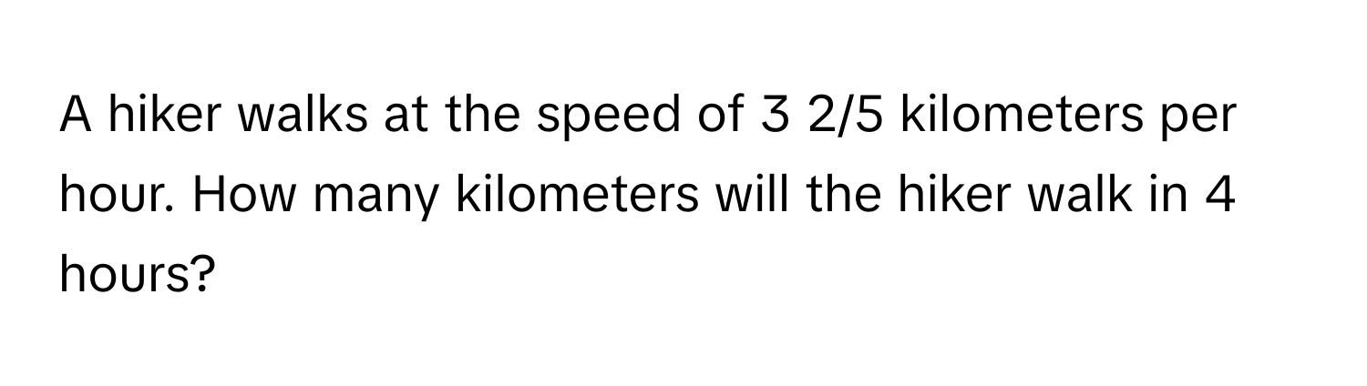 A hiker walks at the speed of 3 2/5 kilometers per hour. How many kilometers will the hiker walk in 4 hours?