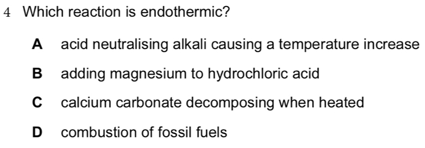 Which reaction is endothermic?
A acid neutralising alkali causing a temperature increase
B adding magnesium to hydrochloric acid
C calcium carbonate decomposing when heated
D combustion of fossil fuels