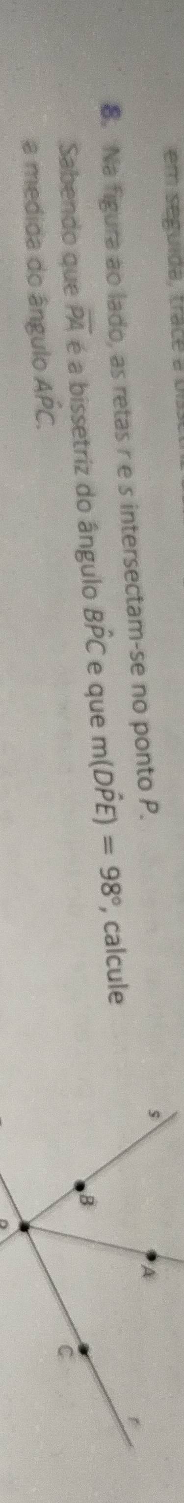 em seguida, trace a o 
8. Na figura ao lado, as retas r e s intersectam-se no ponto P. 
Sabendo que overline PA é a bissetriz do ângulo Bhat PC e que m(Dhat PE)=98° , calcule 
a medida do ângulo Ahat PC.