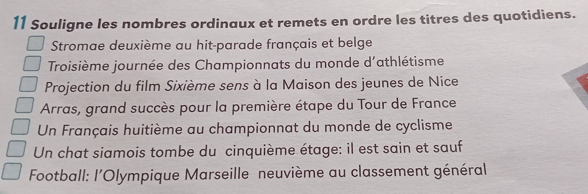 Souligne les nombres ordinaux et remets en ordre les titres des quotidiens. 
Stromae deuxième au hit-parade français et belge 
Troisième journée des Championnats du monde d'athlétisme 
Projection du film Sixième sens à la Maison des jeunes de Nice 
Arras, grand succès pour la première étape du Tour de France 
Un Français huitième au championnat du monde de cyclisme 
Un chat siamois tombe du cinquième étage: il est sain et sauf 
Football: l'Olympique Marseille neuvième au classement général