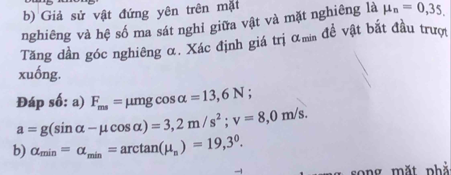 Giả sử vật đứng yên trên mặt 
nghiêng và hệ số ma sát nghỉ giữa vật và mặt nghiêng là mu _n=0,35. 
Tăng dần góc nghiêng α. Xác định giá trị αmin đề vật bắt đầu trượt 
xuống. 
Đáp số: a) F_ms=mu mgcos alpha =13,6N;
a=g(sin alpha -mu cos alpha )=3,2m/s^2; v=8,0m/s. 
b) alpha _min=alpha _min=arctan (mu _n)=19,3^0. 
song mặt phả