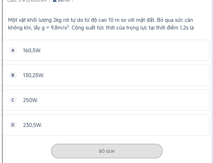 Cau.
Một vật khối lượng 2kg rơi tự do từ độ cao 10 m so với mặt đất. Bỏ qua sức cản
không khí, lấy g=9,8m/s^2 *. Công suất tức thời của trọng lực tại thời điểm 1,2s là
A 160,5W.
B 130,25W.
c 250W.
D₹ 230,5W.
Bỏ QUA