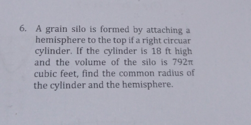 A grain silo is formed by attaching a
hemisphere to the top if a right circuar
cylinder. If the cylinder is 18 ft high
and the volume of the silo is 792π
cubic feet, find the common radius of
the cylinder and the hemisphere..