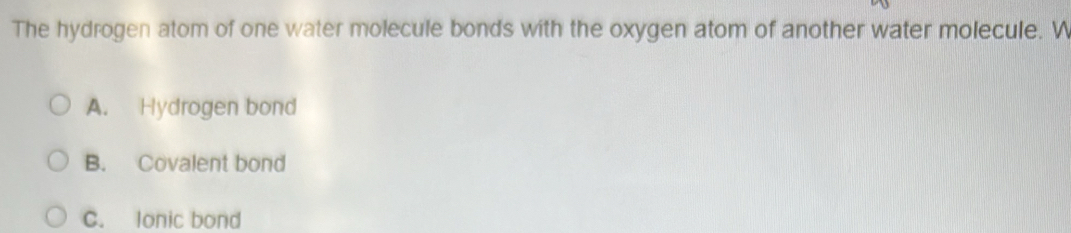 The hydrogen atom of one water molecule bonds with the oxygen atom of another water molecule. W
A. Hydrogen bond
B. Covalent bond
C. lonic bond