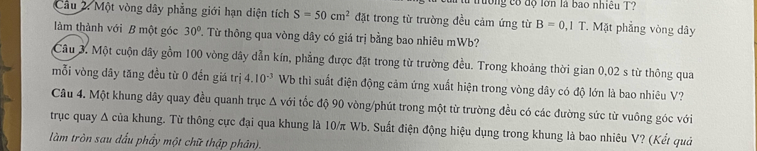 trường có độ lớn là bao nhiều T? 
Câu 2. Một vòng dây phẳng giới hạn diện tích S=50cm^2 đặt trong từ trường đều cảm ứng từ B=0,1T * Mặt phẳng vòng dây 
làm thành với B một góc 30°. Từ thông qua vòng dây có giá trị bằng bao nhiêu mWb? 
Câu 3. Một cuộn dây gồm 100 vòng dây dẫn kín, phẳng được đặt trong từ trường đều. Trong khoảng thời gian 0,02 s từ thông qua 
mỗi vòng dây tăng đều từ 0 đến giá trị 4.10^(-3) Wb thì suất điện động cảm ứng xuất hiện trong vòng dây có độ lớn là bao nhiêu V? 
Câu 4. Một khung dây quay đều quanh trục Δ với tốc độ 90 vòng/phút trong một từ trường đều có các đường sức từ vuông góc với 
trục quay Δ của khung. Từ thông cực đại qua khung là 10/π Wb. Suất điện động hiệu dụng trong khung là bao nhiêu V? (Kết quả 
làm tròn sau dấu phẩy một chữ thập phân).