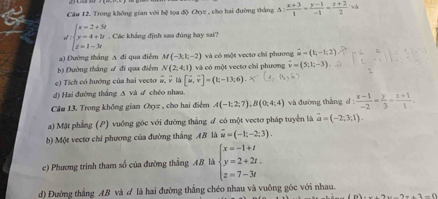 Cna sử J(4x,5)
Câu 12. Trong không gian với hc^2 *  tọa độ Oxyz , cho hai đường thắng A △ : (x+3)/1 = (y-1)/-1 = (z+2)/2 · h
d:beginarrayl x=2+5t y=4+1t z=1-3tendarray.. Các khẳng định sau đúng hay sai?
a) Đường thẳng A đi qua điểm M(-3;1;-2) và có một vectơ chỉ phương vector u=(1;-1;2)
b) Đường thẳng đ đi qua điểm N(2;4;1) và có một vectơ chỉ phương vector v=(5;1;-3).
c) Tích có hướng của hai vecto vector u,vector v là [vector u,vector v]=(1;-13;6).
d) Hai đường thắng Δ và đ chéo nhau.
Câu 13. Trong không gian Oxyz , cho hai điểm A(-1;2;7),B(0;4;4) và đường thẳng d :  (x-1)/-2 = y/3 = (z+1)/1 .
a) Mặt phẳng (P) vuông góc với đường thẳng đ có một vectơ pháp tuyển là vector a=(-2;3;1).
b) Một vectơ chỉ phương của đường thắng AB là vector u=(-1;-2;3).
c) Phương trình tham số của đường thẳng AB là beginarrayl x=-1+t y=2+2t. z=7-3tendarray.
d) Đường thẳng AB và đ là hai đường thắng chéo nhau và vuông góc với nhau.
x+2y-2=+3=0