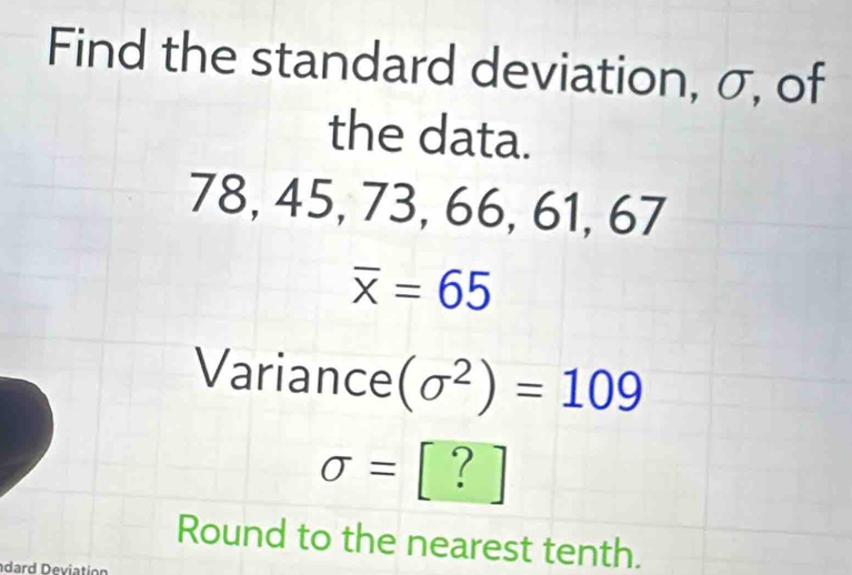 Find the standard deviation, σ, of 
the data.
78, 45, 73, 66, 61, 67
overline x=65
Variance (sigma^2)=109
sigma = beginpmatrix □  □ endpmatrix ? 
Round to the nearest tenth. 
dard Deviation