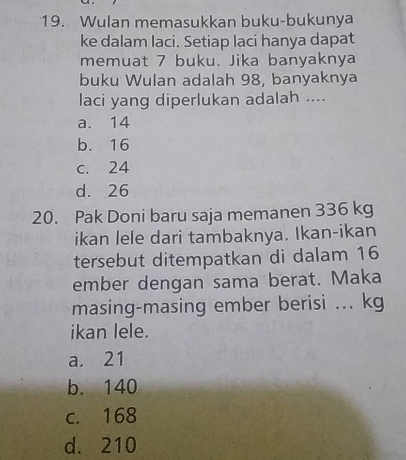 Wulan memasukkan buku-bukunya
ke dalam laci. Setiap laci hanya dapat
memuat 7 buku. Jika banyaknya
buku Wulan adalah 98, banyaknya
laci yang diperlukan adalah ....
a. 14
b. 16
c. 24
d. 26
20. Pak Doni baru saja memanen 336 kg
ikan lele dari tambaknya. Ikan-ikan
tersebut ditempatkan di dalam 16
ember dengan sama berat. Maka
masing-masing ember berisi ... kg
ikan lele.
a. 21
b. 140
c. 168
d. 210