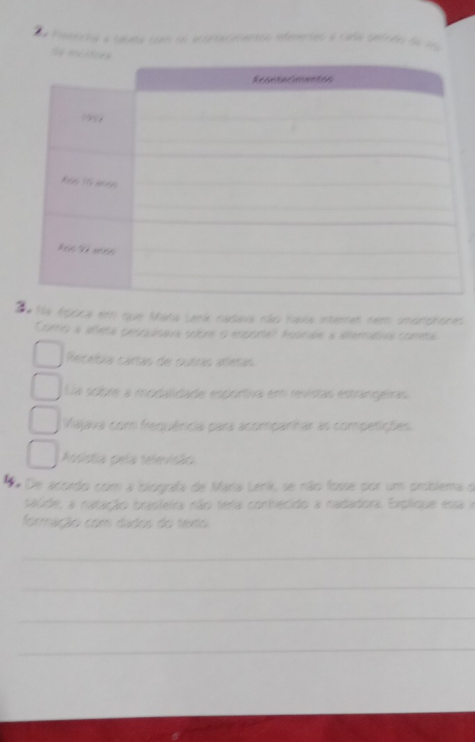 Peancha a césea com os acontasmentos referentes a caña setcho de 16
Se 
a Na época em que Mata Lenk nadava não havia internet nem smortphones.
Como a atleta pesquisava sobre o esporte? Asonale a alternativa correta.
Recebía cartas de outras attetas
La sobre a modalidade esportiva em revistas estrangeiras
Vajava com frequênicia para acompanhar as competições
Assistia pela televisão
De acordo com a biografa de Maria Lenk, se não fosse por um problema d
saúde, a natação brasileia não teia conhecido a nadadora. Explique essa a
formação com dados do texto
_
_
_
_